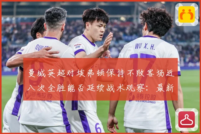 曼城英超对埃弗顿保持不败客场近八次全胜能否延续战术观察：最新赛事动态与深度分析