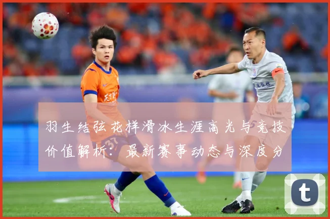 羽生结弦花样滑冰生涯高光与竞技价值解析：最新赛事动态与深度分析