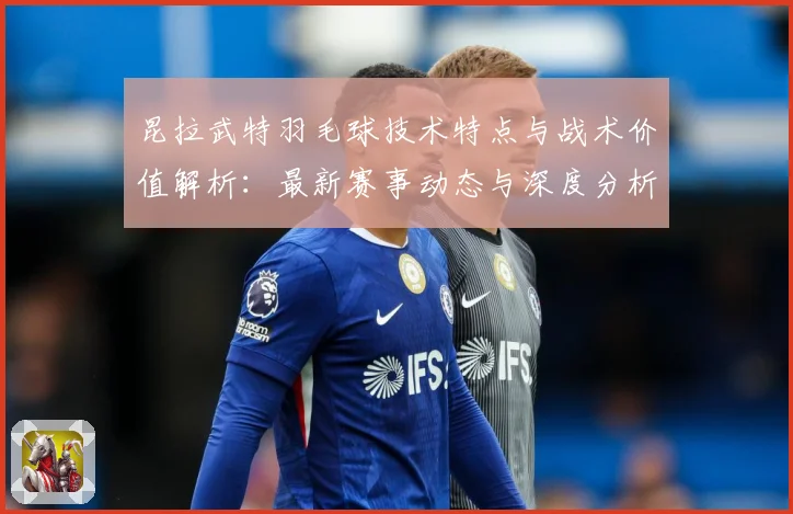 昆拉武特羽毛球技术特点与战术价值解析：最新赛事动态与深度分析