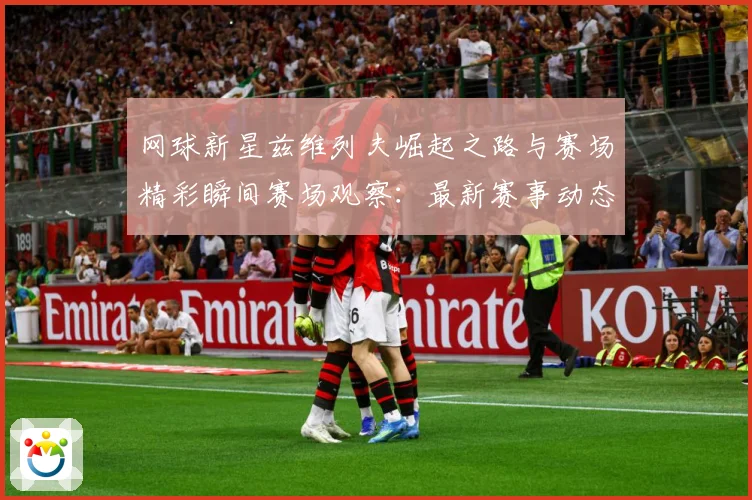 网球新星兹维列夫崛起之路与赛场精彩瞬间赛场观察：最新赛事动态与深度分析