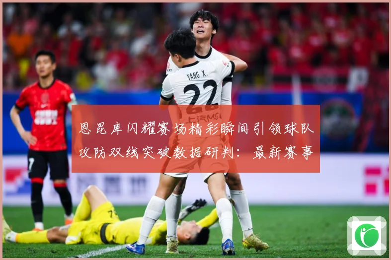恩昆库闪耀赛场精彩瞬间引领球队攻防双线突破数据研判：最新赛事动态与深度分析