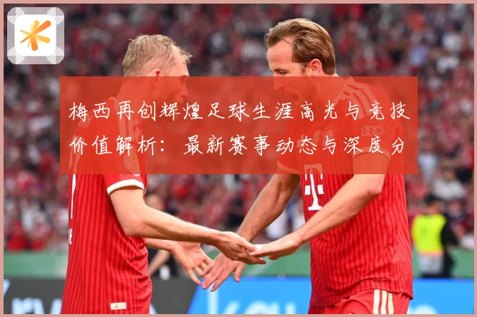 梅西再创辉煌足球生涯高光与竞技价值解析：最新赛事动态与深度分析