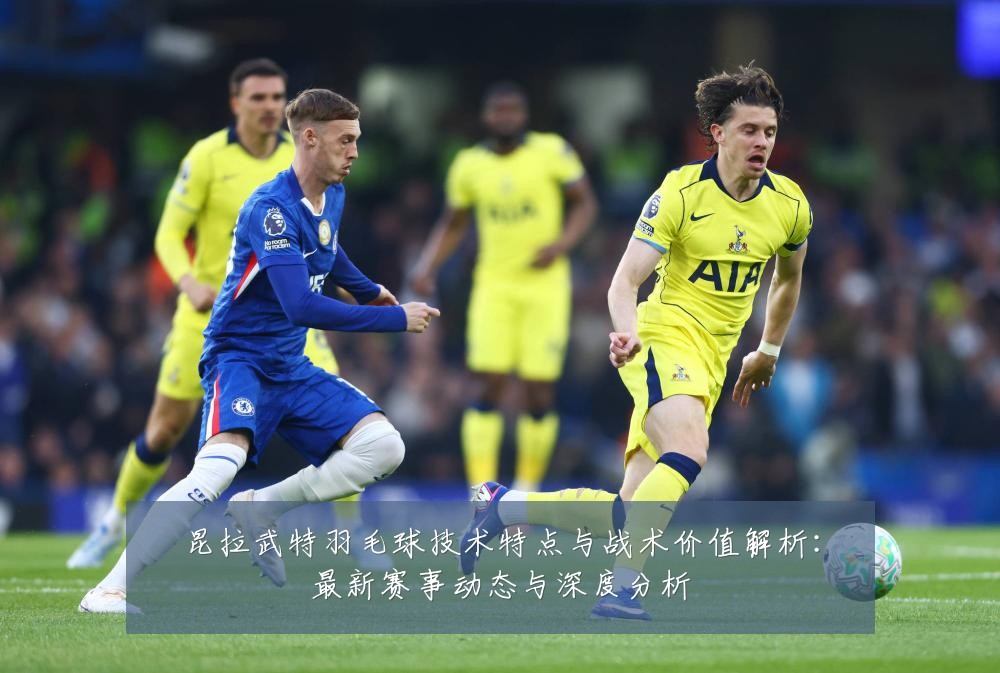 昆拉武特羽毛球技术特点与战术价值解析:最新赛事动态与深度分析