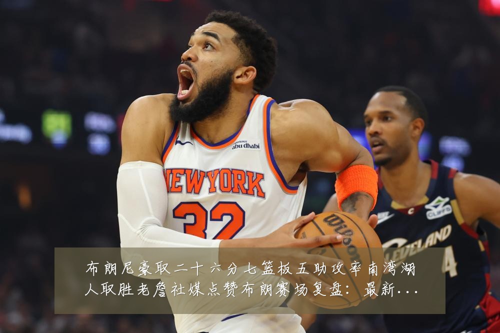 布朗尼豪取二十六分七篮板五助攻率南湾湖人取胜老詹社媒点赞布朗赛场复盘:最新赛事动态与深度分析