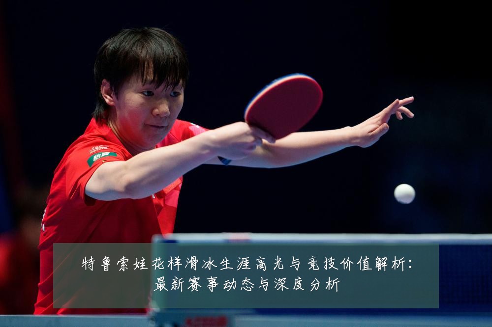 特鲁索娃花样滑冰生涯高光与竞技价值解析:最新赛事动态与深度分析