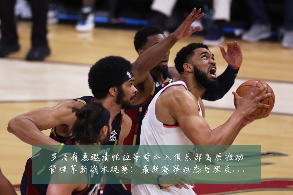 罗马有意邀请帕拉蒂奇加入俱乐部高层推动管理革新战术观察:最新赛事动态与深度分析